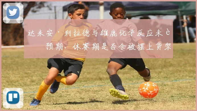 达米安·利拉德与雄鹿化学反应未达预期，休赛期是否会被摆上货架？