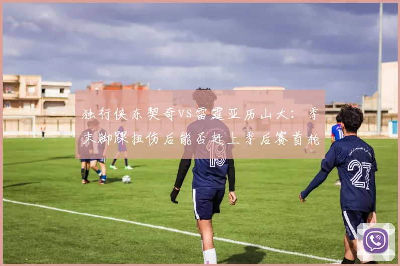 独行侠东契奇vs雷霆亚历山大：季末脚踝扭伤后能否赶上季后赛首轮