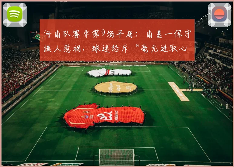 河南队赛季第9场平局:南基一保守换人惹祸,球迷怒斥“毫无进取心”