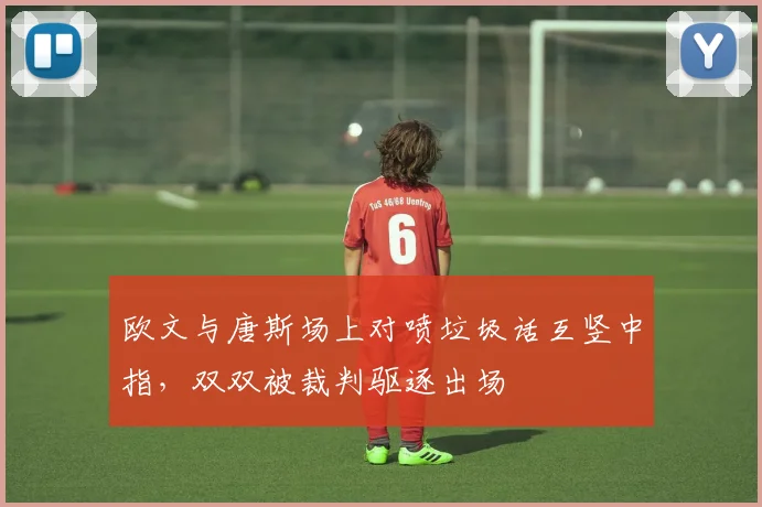 欧文与唐斯场上对喷垃圾话互竖中指，双双被裁判驱逐出场