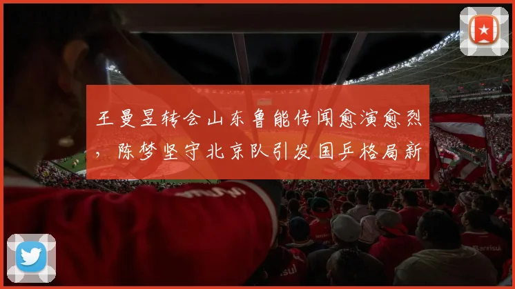 王曼昱转会山东鲁能传闻愈演愈烈，陈梦坚守北京队引发国乒格局新猜想