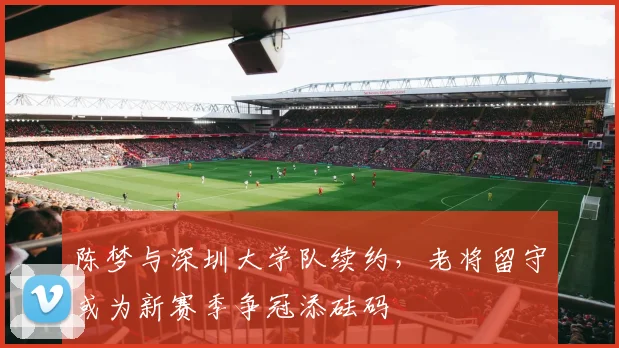 陈梦与深圳大学队续约，老将留守或为新赛季争冠添砝码